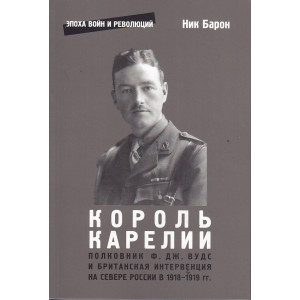 Король Карелии. Полковник Ф. Дж. Вудс и британская интервенция на севере России в 1918-1919 гг.